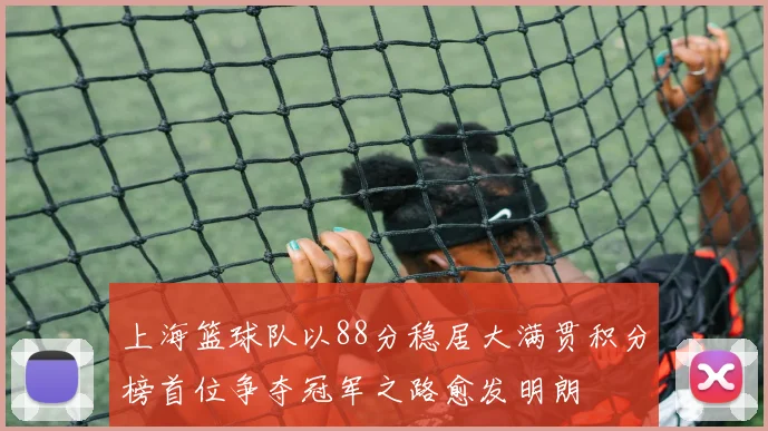 上海篮球队以88分稳居大满贯积分榜首位争夺冠军之路愈发明朗