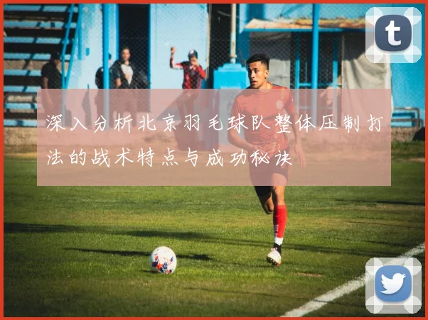 深入分析北京羽毛球队整体压制打法的战术特点与成功秘诀
