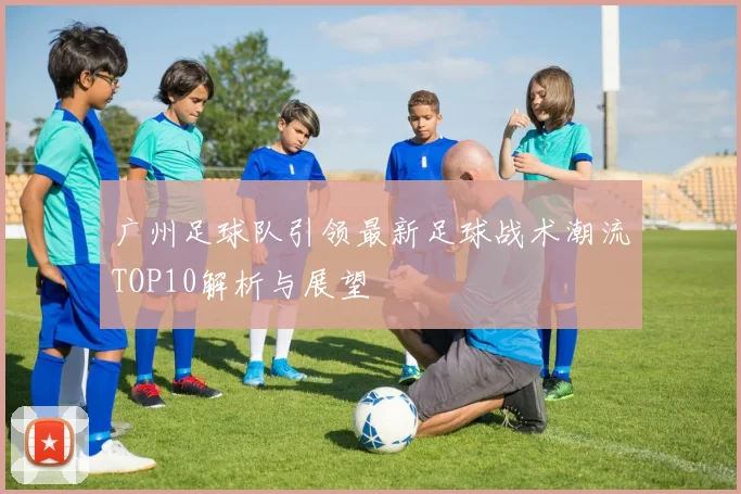 广州足球队引领最新足球战术潮流TOP10解析与展望