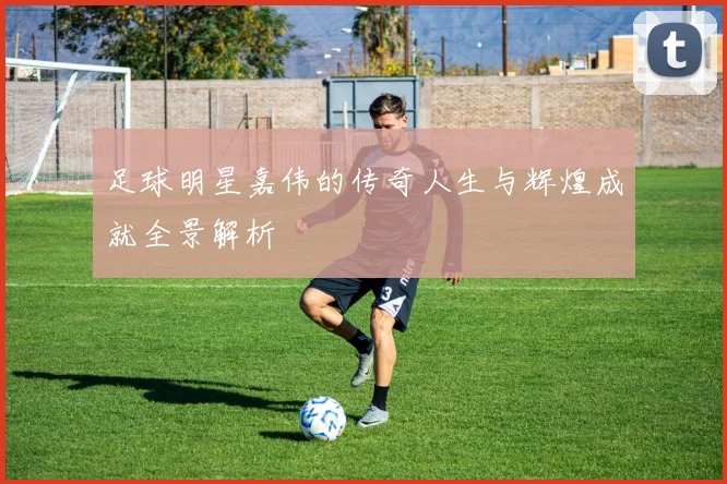足球明星嘉伟的传奇人生与辉煌成就全景解析