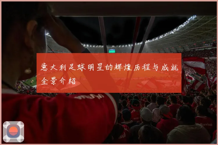 意大利足球明星的辉煌历程与成就全景介绍