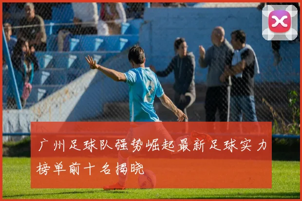 广州足球队强势崛起最新足球实力榜单前十名揭晓