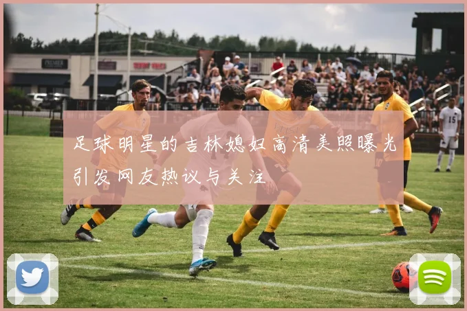 足球明星的吉林媳妇高清美照曝光引发网友热议与关注