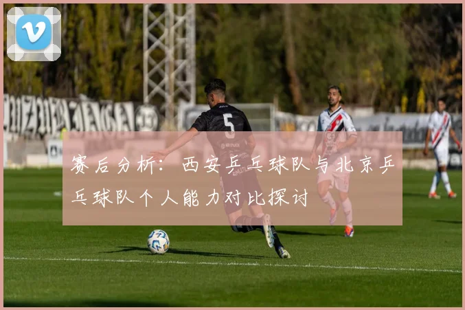 赛后分析：西安乒乓球队与北京乒乓球队个人能力对比探讨