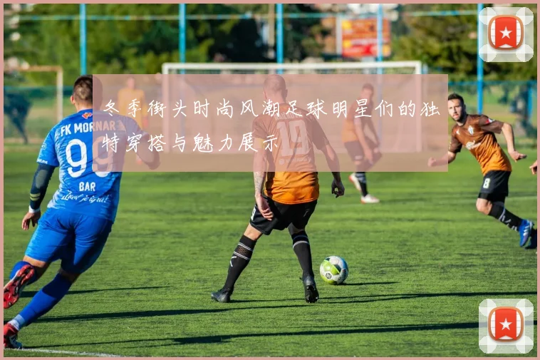 冬季街头时尚风潮足球明星们的独特穿搭与魅力展示