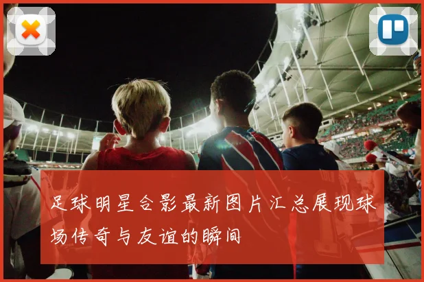 足球明星合影最新图片汇总展现球场传奇与友谊的瞬间