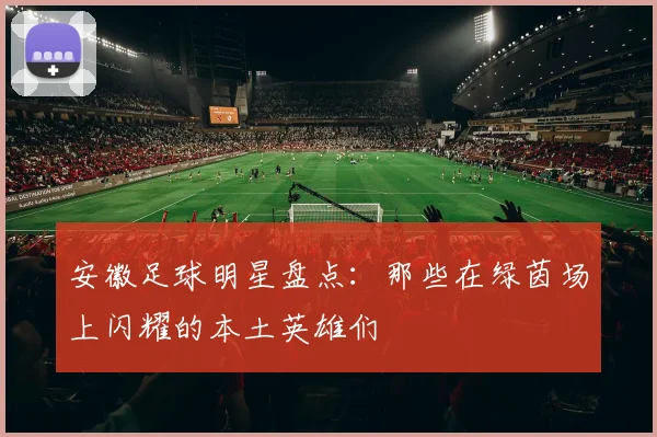 安徽足球明星盘点：那些在绿茵场上闪耀的本土英雄们