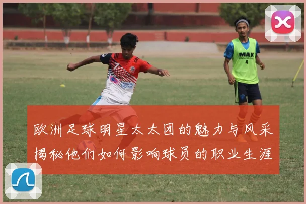 欧洲足球明星太太团的魅力与风采揭秘他们如何影响球员的职业生涯与生活
