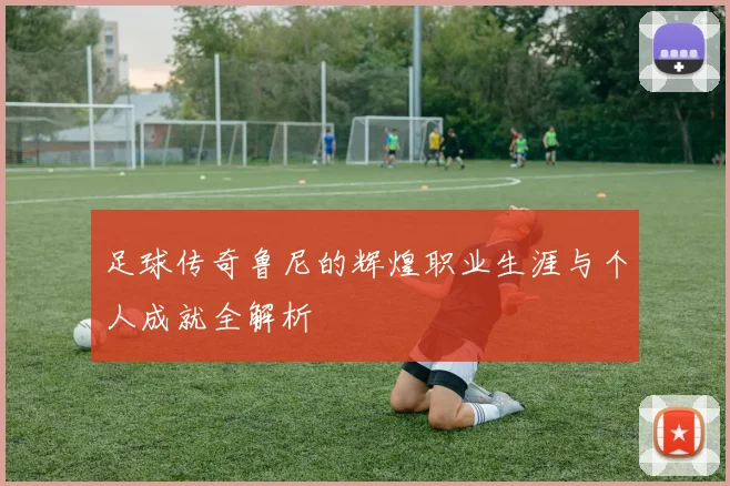 足球传奇鲁尼的辉煌职业生涯与个人成就全解析