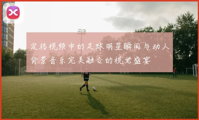 定格视频中的足球明星瞬间与动人背景音乐完美融合的视觉盛宴