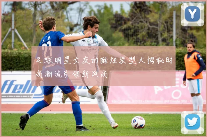 足球明星女友的酷炫发型大揭秘时尚潮流引领新风尚