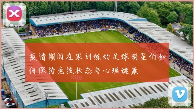 疫情期间在家训练的足球明星们如何保持竞技状态与心理健康