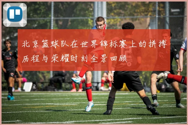 北京篮球队在世界锦标赛上的拼搏历程与荣耀时刻全景回顾
