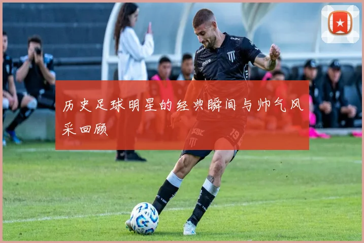 历史足球明星的经典瞬间与帅气风采回顾