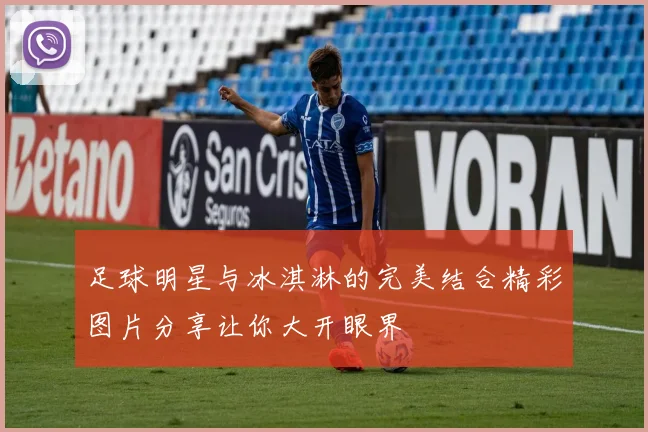 足球明星与冰淇淋的完美结合精彩图片分享让你大开眼界