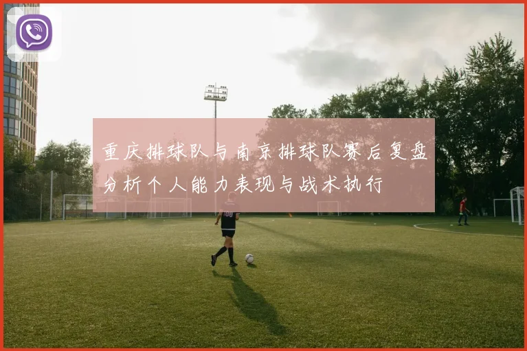 重庆排球队与南京排球队赛后复盘分析个人能力表现与战术执行