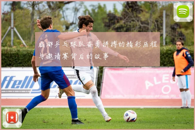 成都乒乓球队奋勇拼搏的精彩历程与邀请赛背后的故事