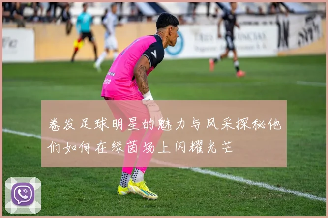 卷发足球明星的魅力与风采探秘他们如何在绿茵场上闪耀光芒