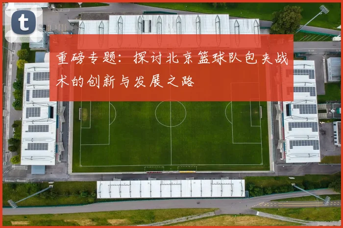 重磅专题：探讨北京篮球队包夹战术的创新与发展之路