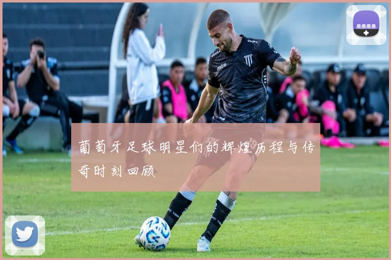 葡萄牙足球明星们的辉煌历程与传奇时刻回顾