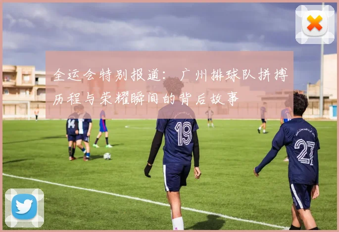 全运会特别报道：广州排球队拼搏历程与荣耀瞬间的背后故事