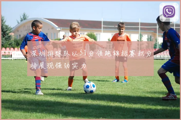 深圳排球队以51分领跑锦标赛积分榜展现强劲实力