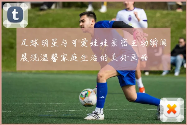 足球明星与可爱娃娃亲密互动瞬间展现温馨家庭生活的美好画面