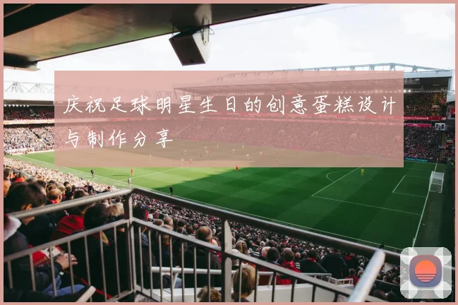 庆祝足球明星生日的创意蛋糕设计与制作分享